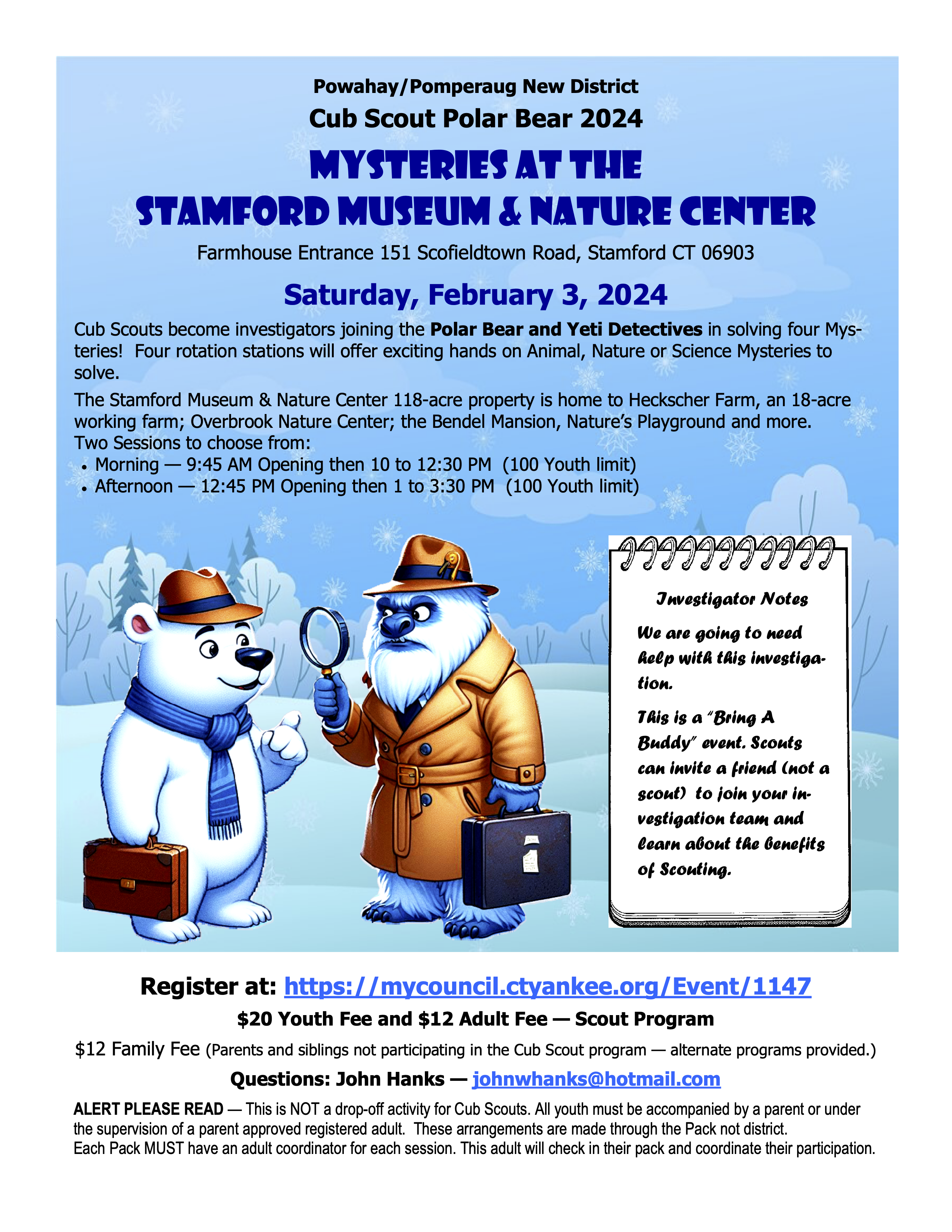 Powahay/Pomperaug New District Cub Scout Polar Bear 2024 Mysteries at the Stamford Museum & Nature Center Farmhouse Entrance 151 Scofieldtown Road, Stamford CT 06903 Saturday, February 3, 2024 Cub Scouts become investigators joining the Polar Bear and Yeti Detectives in solving four Mysteries!  Four rotation stations will offer exciting hands-on Animal, Nature or Science Mysteries to solve. Click to register. 